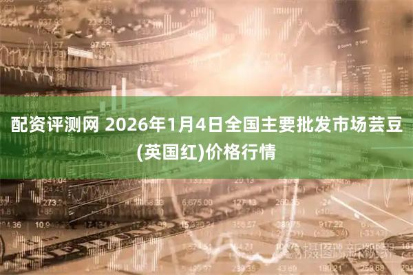 配资评测网 2026年1月4日全国主要批发市场芸豆(英国红)价格行情